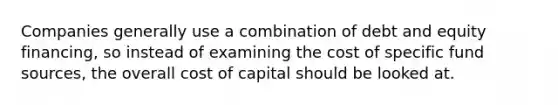 Companies generally use a combination of debt and equity financing, so instead of examining the cost of specific fund sources, the overall cost of capital should be looked at.