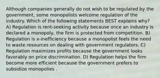 Although companies generally do not wish to be regulated by the government, some monopolists welcome regulation of the industry. Which of the following statements BEST explains why? A) Regulation is rent-seeking activity because once an industry is declared a monopoly, the firm is protected from competition. B) Regulation is x-inefficiency because a monopolist feels the need to waste resources on dealing with government regulators. C) Regulation maximizes profits because the government looks favorably on price discrimination. D) Regulation helps the firm become more efficient because the government prefers to subsidize monopolies .