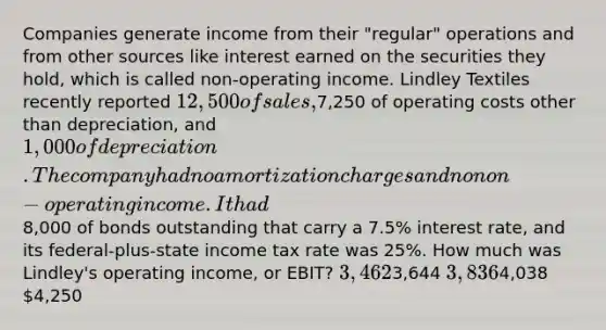 Companies generate income from their "regular" operations and from other sources like interest earned on the securities they hold, which is called non-operating income. Lindley Textiles recently reported 12,500 of sales,7,250 of operating costs other than depreciation, and 1,000 of depreciation. The company had no amortization charges and no non-operating income. It had8,000 of bonds outstanding that carry a 7.5% interest rate, and its federal-plus-state income tax rate was 25%. How much was Lindley's operating income, or EBIT? 3,4623,644 3,8364,038 4,250