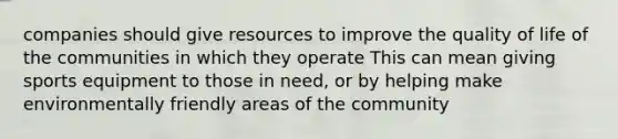 companies should give resources to improve the quality of life of the communities in which they operate This can mean giving sports equipment to those in need, or by helping make environmentally friendly areas of the community