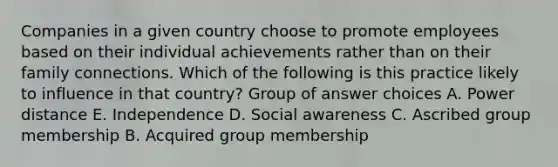 Companies in a given country choose to promote employees based on their individual achievements rather than on their family connections. Which of the following is this practice likely to influence in that country? Group of answer choices A. Power distance E. Independence D. Social awareness C. Ascribed group membership B. Acquired group membership