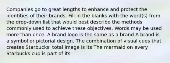 Companies go to great lengths to enhance and protect the identities of their brands. Fill in the blanks with the word(s) from the drop-down list that would best describe the methods commonly used to achieve these objectives. Words may be used more than once. A brand logo is the same as a brand A brand is a symbol or pictorial design. The combination of visual cues that creates Starbucks' total image is its The mermaid on every Starbucks cup is part of its