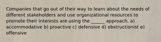 Companies that go out of their way to learn about the needs of different stakeholders and use organizational resources to promote their interests are using the ______ approach. a) accommodative b) proactive c) defensive d) obstructionist e) offensive