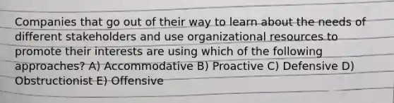 Companies that go out of their way to learn about the needs of different stakeholders and use organizational resources to promote their interests are using which of the following approaches? A) Accommodative B) Proactive C) Defensive D) Obstructionist E) Offensive