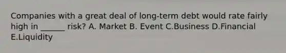 Companies with a great deal of long-term debt would rate fairly high in ______ risk? A. Market B. Event C.Business D.Financial E.Liquidity