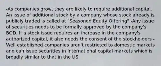 -As companies grow, they are likely to require additional capital. An issue of additional stock by a company whose stock already is publicly traded is called at "Seasoned Equity Offering" -Any issue of securities needs to be formally approved by the company's BOD. If a stock issue requires an increase in the company's authorized capital, it also needs the consent of the stockholders -Well established companies aren't restricted to domestic markets and can issue securities in international capital markets which is broadly similar to that in the US