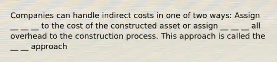 Companies can handle indirect costs in one of two ways: Assign __ __ __ to the cost of the constructed asset or assign __ __ __ all overhead to the construction process. This approach is called the __ __ approach