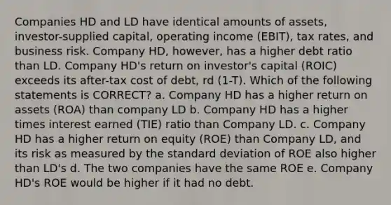 Companies HD and LD have identical amounts of assets, investor-supplied capital, operating income (EBIT), tax rates, and business risk. Company HD, however, has a higher debt ratio than LD. Company HD's return on investor's capital (ROIC) exceeds its after-tax cost of debt, rd (1-T). Which of the following statements is CORRECT? a. Company HD has a higher return on assets (ROA) than company LD b. Company HD has a higher times interest earned (TIE) ratio than Company LD. c. Company HD has a higher return on equity (ROE) than Company LD, and its risk as measured by the standard deviation of ROE also higher than LD's d. The two companies have the same ROE e. Company HD's ROE would be higher if it had no debt.