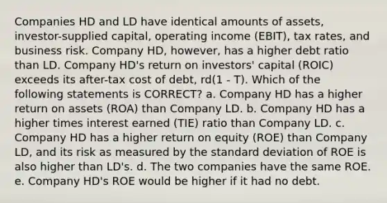 Companies HD and LD have identical amounts of assets, investor-supplied capital, operating income (EBIT), tax rates, and business risk. Company HD, however, has a higher debt ratio than LD. Company HD's return on investors' capital (ROIC) exceeds its after-tax cost of debt, rd(1 - T). Which of the following statements is CORRECT? a. Company HD has a higher return on assets (ROA) than Company LD. b. Company HD has a higher times interest earned (TIE) ratio than Company LD. c. Company HD has a higher return on equity (ROE) than Company LD, and its risk as measured by the <a href='https://www.questionai.com/knowledge/kqGUr1Cldy-standard-deviation' class='anchor-knowledge'>standard deviation</a> of ROE is also higher than LD's. d. The two companies have the same ROE. e. Company HD's ROE would be higher if it had no debt.