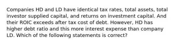 Companies HD and LD have identical tax rates, total assets, total investor supplied capital, and returns on investment capital. And their ROIC exceeds after tax cost of debt. However, HD has higher debt ratio and this more interest expense than company LD. Which of the following statements is correct?