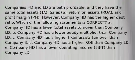 Companies HD and LD are both profitable, and they have the same total assets (TA), Sales (S), return on assets (ROA), and profit margin (PM). However, Company HD has the higher debt ratio. Which of the following statements is CORRECT? a. Company HD has a lower total assets turnover than Company LD. b. Company HD has a lower equity multiplier than Company LD. c. Company HD has a higher fixed assets turnover than Company B. d. Company HD has a higher ROE than Company LD. e. Company HD has a lower operating income (EBIT) than Company LD.