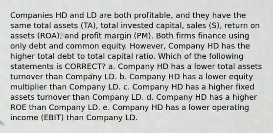 Companies HD and LD are both profitable, and they have the same total assets (TA), total invested capital, sales (S), return on assets (ROA), and profit margin (PM). Both firms finance using only debt and common equity. However, Company HD has the higher total debt to total capital ratio. Which of the following statements is CORRECT? a. Company HD has a lower total assets turnover than Company LD. b. Company HD has a lower equity multiplier than Company LD. c. Company HD has a higher fixed assets turnover than Company LD. d. Company HD has a higher ROE than Company LD. e. Company HD has a lower operating income (EBIT) than Company LD.