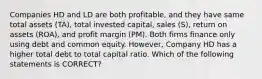 Companies HD and LD are both profitable, and they have same total assets (TA), total invested capital, sales (S), return on assets (ROA), and profit margin (PM). Both firms finance only using debt and common equity. However, Company HD has a higher total debt to total capital ratio. Which of the following statements is CORRECT?