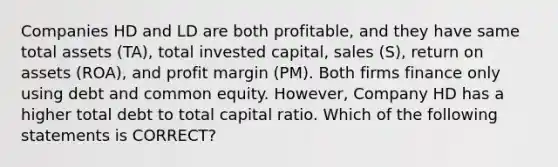 Companies HD and LD are both profitable, and they have same total assets (TA), total invested capital, sales (S), return on assets (ROA), and profit margin (PM). Both firms finance only using debt and common equity. However, Company HD has a higher total debt to total capital ratio. Which of the following statements is CORRECT?