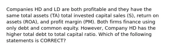 Companies HD and LD are both profitable and they have the same total assets (TA) total invested capital sales (S), return on assets (ROA), and profit margin (PM). Both firms finance using only debt and common equity. However, Company HD has the higher total debt to total capital ratio. Which of the following statements is CORRECT?