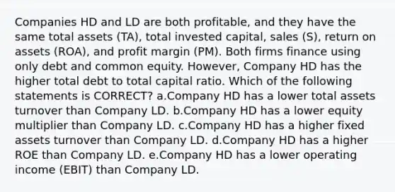 Companies HD and LD are both profitable, and they have the same total assets (TA), total invested capital, sales (S), return on assets (ROA), and profit margin (PM). Both firms finance using only debt and common equity. However, Company HD has the higher total debt to total capital ratio. Which of the following statements is CORRECT? a.Company HD has a lower total assets turnover than Company LD. b.Company HD has a lower equity multiplier than Company LD. c.Company HD has a higher fixed assets turnover than Company LD. d.Company HD has a higher ROE than Company LD. e.Company HD has a lower operating income (EBIT) than Company LD.