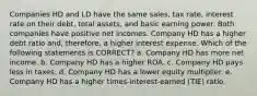 Companies HD and LD have the same sales, tax rate, interest rate on their debt, total assets, and basic earning power. Both companies have positive net incomes. Company HD has a higher debt ratio and, therefore, a higher interest expense. Which of the following statements is CORRECT? a. Company HD has more net income. b. Company HD has a higher ROA. c. Company HD pays less in taxes. d. Company HD has a lower equity multiplier. e. Company HD has a higher times-interest-earned (TIE) ratio.