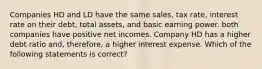 Companies HD and LD have the same sales, tax rate, interest rate on their debt, total assets, and basic earning power. both companies have positive net incomes. Company HD has a higher debt ratio and, therefore, a higher interest expense. Which of the following statements is correct?