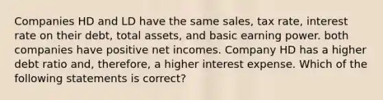 Companies HD and LD have the same sales, tax rate, interest rate on their debt, total assets, and basic earning power. both companies have positive net incomes. Company HD has a higher debt ratio and, therefore, a higher interest expense. Which of the following statements is correct?