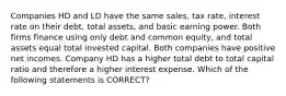 Companies HD and LD have the same sales, tax rate, interest rate on their debt, total assets, and basic earning power. Both firms finance using only debt and common equity, and total assets equal total invested capital. Both companies have positive net incomes. Company HD has a higher total debt to total capital ratio and therefore a higher interest expense. Which of the following statements is CORRECT?