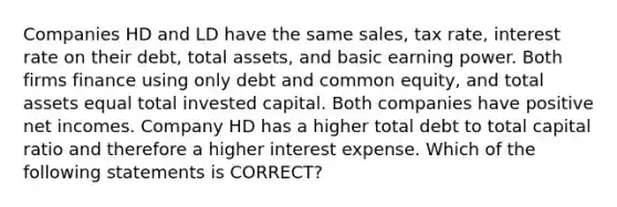 Companies HD and LD have the same sales, tax rate, interest rate on their debt, total assets, and basic earning power. Both firms finance using only debt and common equity, and total assets equal total invested capital. Both companies have positive net incomes. Company HD has a higher total debt to total capital ratio and therefore a higher interest expense. Which of the following statements is CORRECT?