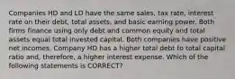 Companies HD and LD have the same sales, tax rate, interest rate on their debt, total assets, and basic earning power. Both firms finance using only debt and common equity and total assets equal total invested capital. Both companies have positive net incomes. Company HD has a higher total debt to total capital ratio and, therefore, a higher interest expense. Which of the following statements is CORRECT?