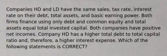 Companies HD and LD have the same sales, tax rate, interest rate on their debt, total assets, and basic earning power. Both firms finance using only debt and common equity and total assets equal total invested capital. Both companies have positive net incomes. Company HD has a higher total debt to total capital ratio and, therefore, a higher interest expense. Which of the following statements is CORRECT?