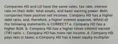 Companies HD and LD have the same sales, tax rate, interest rate on their debt, total assets, and basic earning power. Both companies have positive net incomes. Company HD has a higher debt ratio, and, therefore, a higher interest expense. Which of the following statements is CORRECT? a. Company HD has a higher ROA. b. Company HD has a higher times interest earned (TIE) ratio. c. Company HD has more net income. d. Company HD pays less in taxes. e.Company HD has a lower equity multiplier