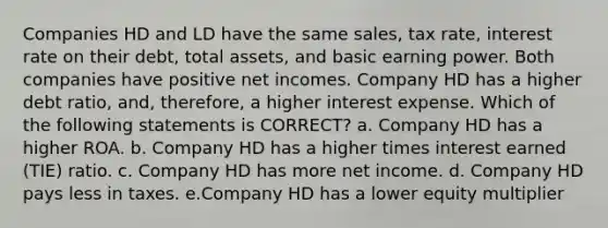 Companies HD and LD have the same sales, tax rate, interest rate on their debt, total assets, and basic earning power. Both companies have positive net incomes. Company HD has a higher debt ratio, and, therefore, a higher interest expense. Which of the following statements is CORRECT? a. Company HD has a higher ROA. b. Company HD has a higher times interest earned (TIE) ratio. c. Company HD has more net income. d. Company HD pays less in taxes. e.Company HD has a lower equity multiplier