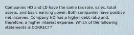 Companies HD and LD have the same tax rate, sales, total assets, and basic earning power. Both companies have positive net incomes. Company HD has a higher debt ratio and, therefore, a higher interest expense. Which of the following statements is CORRECT?