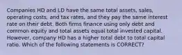 Companies HD and LD have the same total assets, sales, operating costs, and tax rates, and they pay the same interest rate on their debt. Both firms finance using only debt and common equity and total assets equal total invested capital. However, company HD has a higher total debt to total capital ratio. Which of the following statements is CORRECT?