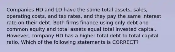 Companies HD and LD have the same total assets, sales, operating costs, and tax rates, and they pay the same interest rate on their debt. Both firms finance using only debt and common equity and total assets equal total invested capital. However, company HD has a higher total debt to total capital ratio. Which of the following statements is CORRECT?