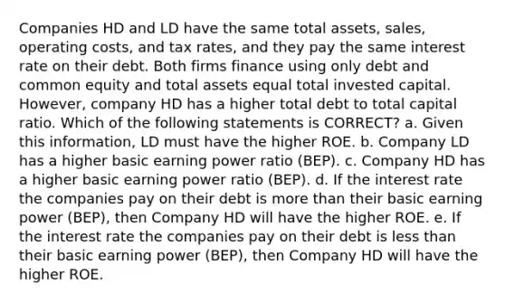 Companies HD and LD have the same total assets, sales, operating costs, and tax rates, and they pay the same interest rate on their debt. Both firms finance using only debt and common equity and total assets equal total invested capital. However, company HD has a higher total debt to total capital ratio. Which of the following statements is CORRECT? a. Given this information, LD must have the higher ROE. b. Company LD has a higher basic earning power ratio (BEP). c. Company HD has a higher basic earning power ratio (BEP). d. If the interest rate the companies pay on their debt is more than their basic earning power (BEP), then Company HD will have the higher ROE. e. If the interest rate the companies pay on their debt is less than their basic earning power (BEP), then Company HD will have the higher ROE.