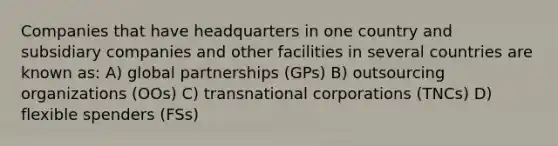 Companies that have headquarters in one country and subsidiary companies and other facilities in several countries are known as: A) global partnerships (GPs) B) outsourcing organizations (OOs) C) transnational corporations (TNCs) D) flexible spenders (FSs)