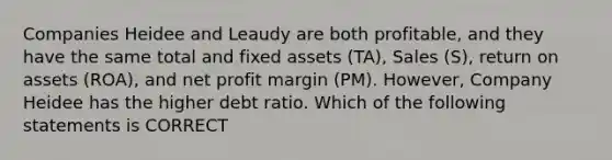 Companies Heidee and Leaudy are both profitable, and they have the same total and fixed assets (TA), Sales (S), return on assets (ROA), and net profit margin (PM). However, Company Heidee has the higher debt ratio. Which of the following statements is CORRECT