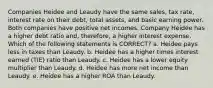 Companies Heidee and Leaudy have the same sales, tax rate, interest rate on their debt, total assets, and basic earning power. Both companies have positive net incomes. Company Heidee has a higher debt ratio and, therefore, a higher interest expense. Which of the following statements is CORRECT? a. Heidee pays less in taxes than Leaudy. b. Heidee has a higher times interest earned (TIE) ratio than Leaudy. c. Heidee has a lower equity multiplier than Leaudy. d. Heidee has more net income than Leaudy. e. Heidee has a higher ROA than Leaudy.