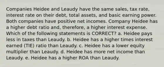 Companies Heidee and Leaudy have the same sales, tax rate, interest rate on their debt, total assets, and basic earning power. Both companies have positive net incomes. Company Heidee has a higher debt ratio and, therefore, a higher interest expense. Which of the following statements is CORRECT? a. Heidee pays less in taxes than Leaudy. b. Heidee has a higher times interest earned (TIE) ratio than Leaudy. c. Heidee has a lower equity multiplier than Leaudy. d. Heidee has more net income than Leaudy. e. Heidee has a higher ROA than Leaudy.