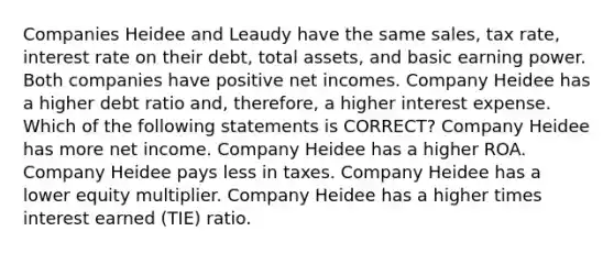 Companies Heidee and Leaudy have the same sales, tax rate, interest rate on their debt, total assets, and basic earning power. Both companies have positive net incomes. Company Heidee has a higher debt ratio and, therefore, a higher interest expense. Which of the following statements is CORRECT? Company Heidee has more net income. Company Heidee has a higher ROA. Company Heidee pays less in taxes. Company Heidee has a lower equity multiplier. Company Heidee has a higher times interest earned (TIE) ratio.