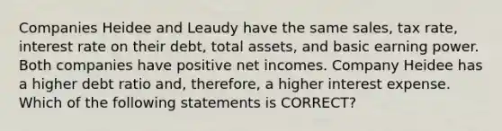 Companies Heidee and Leaudy have the same sales, tax rate, interest rate on their debt, total assets, and basic earning power. Both companies have positive net incomes. Company Heidee has a higher debt ratio and, therefore, a higher interest expense. Which of the following statements is CORRECT?