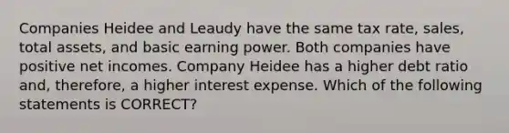 Companies Heidee and Leaudy have the same tax rate, sales, total assets, and basic earning power. Both companies have positive net incomes. Company Heidee has a higher debt ratio and, therefore, a higher interest expense. Which of the following statements is CORRECT?