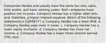 Companies Heidee and Leaudy have the same tax rate, sales, total assets, and basic earning power. Both companies have positive net incomes. Company Heidee has a higher debt ratio and, therefore, a higher interest expense. Which of the following statements is CORRECT? a. Company Heidee has a lower ROE. b. Company Heidee pays more in taxes. c. Company Heidee has a lower equity multiplier. d. Company Heidee has more net income. e. Company Heidee has a lower times interest earned (TIE) ratio.