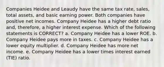 Companies Heidee and Leaudy have the same tax rate, sales, total assets, and basic earning power. Both companies have positive net incomes. Company Heidee has a higher debt ratio and, therefore, a higher interest expense. Which of the following statements is CORRECT? a. Company Heidee has a lower ROE. b. Company Heidee pays more in taxes. c. Company Heidee has a lower equity multiplier. d. Company Heidee has more net income. e. Company Heidee has a lower times interest earned (TIE) ratio.