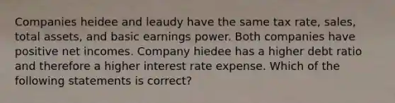 Companies heidee and leaudy have the same tax rate, sales, total assets, and basic earnings power. Both companies have positive net incomes. Company hiedee has a higher debt ratio and therefore a higher interest rate expense. Which of the following statements is correct?