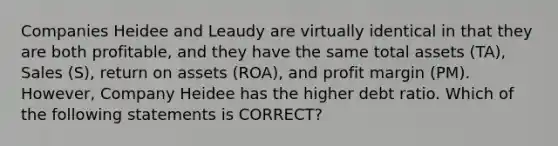 Companies Heidee and Leaudy are virtually identical in that they are both profitable, and they have the same total assets (TA), Sales (S), return on assets (ROA), and profit margin (PM). However, Company Heidee has the higher debt ratio. Which of the following statements is CORRECT?