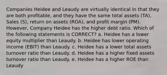 Companies Heidee and Leaudy are virtually identical in that they are both profitable, and they have the same total assets (TA), Sales (S), return on assets (ROA), and profit margin (PM). However, Company Heidee has the higher debt ratio. Which of the following statements is CORRECT? a. Heidee has a lower equity multiplier than Leaudy. b. Heidee has lower operating income (EBIT) than Leaudy. c. Heidee has a lower total assets turnover ratio than Leaudy. d. Heidee has a higher fixed assets turnover ratio than Leaudy. e. Heidee has a higher ROE than Leaudy