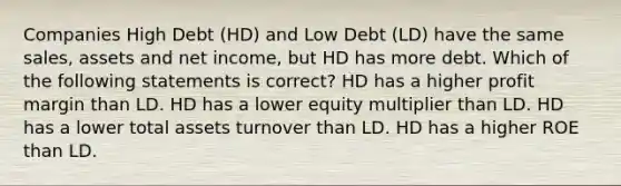 Companies High Debt (HD) and Low Debt (LD) have the same sales, assets and net income, but HD has more debt. Which of the following statements is correct? HD has a higher profit margin than LD. HD has a lower equity multiplier than LD. HD has a lower total assets turnover than LD. HD has a higher ROE than LD.