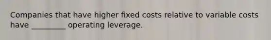 Companies that have higher fixed costs relative to variable costs have _________ operating leverage.