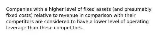 Companies with a higher level of fixed assets (and presumably fixed costs) relative to revenue in comparison with their competitors are considered to have a lower level of operating leverage than these competitors.