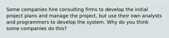 Some companies hire consulting firms to develop the initial project plans and manage the project, but use their own analysts and programmers to develop the system. Why do you think some companies do this?