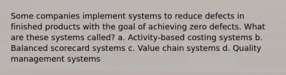 Some companies implement systems to reduce defects in finished products with the goal of achieving zero defects. What are these systems called? a. Activity-based costing systems b. Balanced scorecard systems c. Value chain systems d. Quality management systems